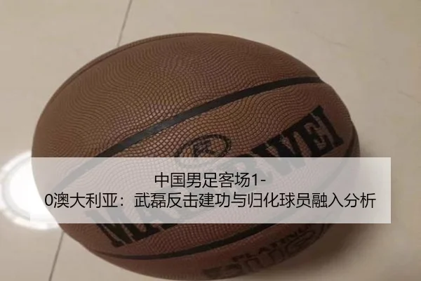 中国男足客场1-0澳大利亚：武磊反击建功与归化球员融入分析